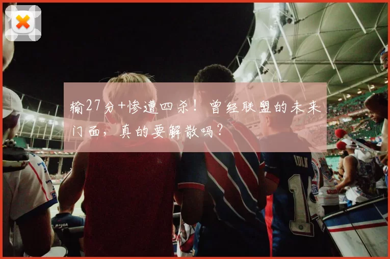 输27分+惨遭四杀！曾经联盟的未来门面，真的要解散吗？