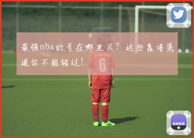 最强nba的号在哪里买？这些靠谱渠道你不能错过！