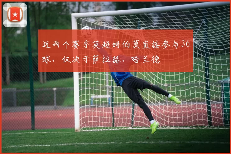 近两个赛季英超姆伯莫直接参与36球，仅次于萨拉赫、哈兰德