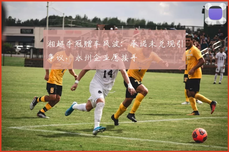 湘超夺冠赠车风波：承诺未兑现引争议，永州企业愿接手