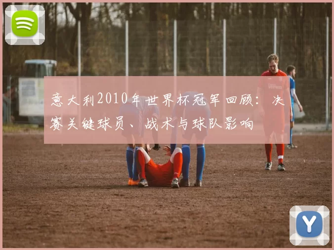 意大利2010年世界杯冠军回顾：决赛关键球员、战术与球队影响