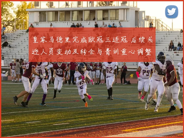 皇家马德里完成欧冠三连冠 后续或迎人员变动及转会与青训重心调整