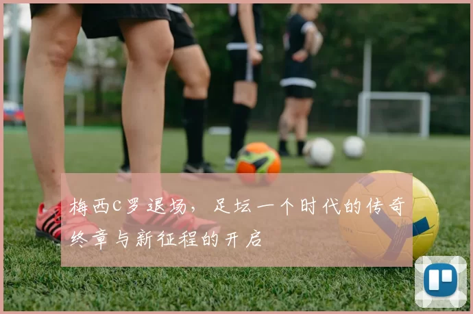 梅西c罗退场，足坛一个时代的传奇终章与新征程的开启