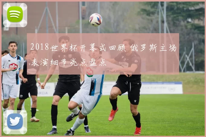 2018世界杯开幕式回顾 俄罗斯主场表演细节亮点盘点