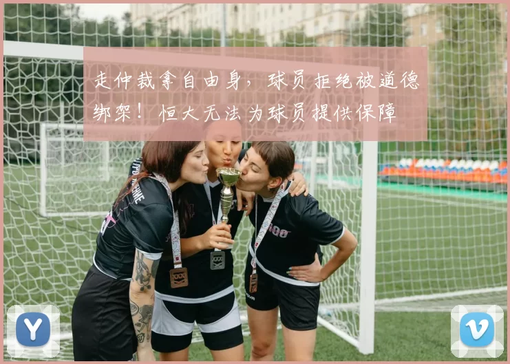 走仲裁拿自由身，球员拒绝被道德绑架！恒大无法为球员提供保障