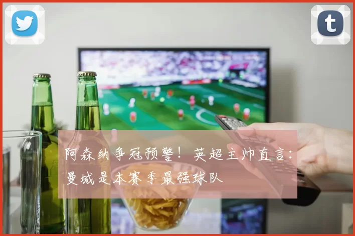 阿森纳争冠预警！英超主帅直言：曼城是本赛季最强球队