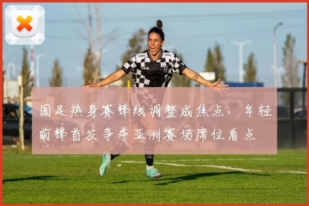 国足热身赛锋线调整成焦点，年轻前锋首发争夺亚洲赛场席位看点