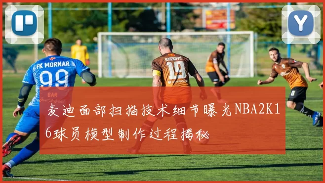 麦迪面部扫描技术细节曝光NBA2K16球员模型制作过程揭秘