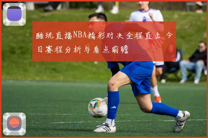 酷玩直播NBA精彩对决全程直击 今日赛程分析与看点前瞻