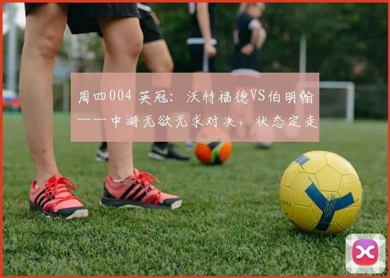 周四004 英冠：沃特福德VS伯明翰——中游无欲无求对决，状态定走向_比赛_进攻_战术