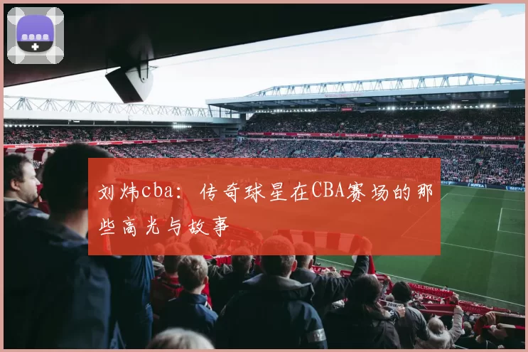 刘炜cba：传奇球星在CBA赛场的那些高光与故事