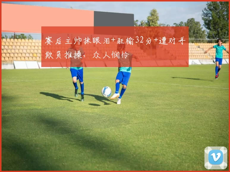 赛后主帅抹眼泪+狂输32分+遭对手欺负推搡,众人悯怜