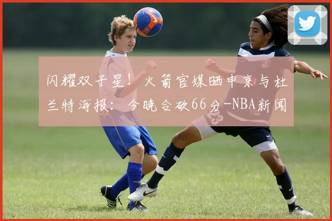 闪耀双子星!火箭官媒晒申京与杜兰特海报:今晚合砍66分-NBA新闻