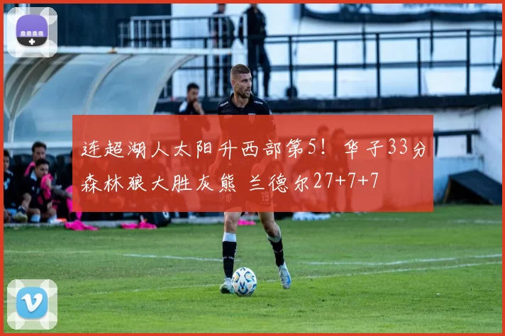 连超湖人太阳升西部第5!华子33分森林狼大胜灰熊 兰德尔27+7+7