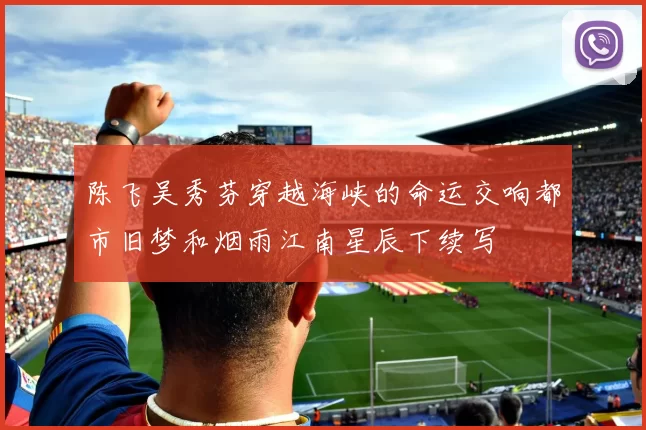 陈飞吴秀芬穿越海峡的命运交响都市旧梦和烟雨江南星辰下续写