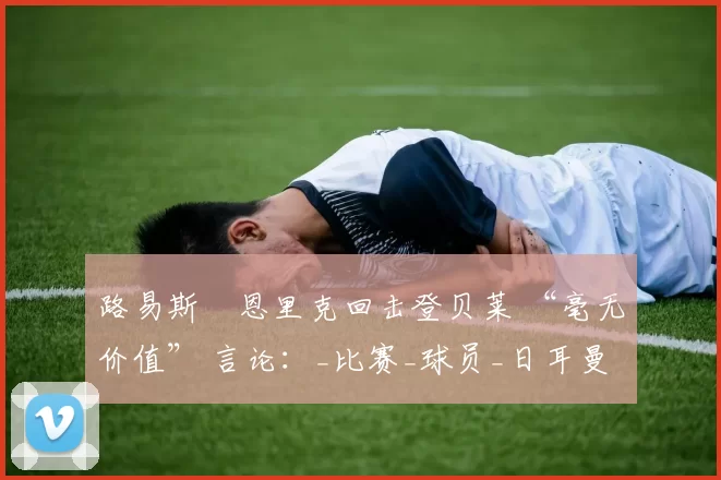 路易斯・恩里克回击登贝莱 “毫无价值” 言论：_比赛_球员_日耳曼