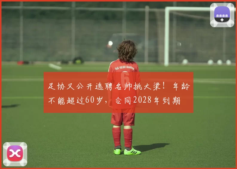 足协又公开选聘名帅挑大梁!年龄不能超过60岁,合同2028年到期