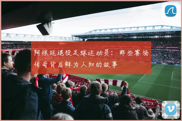 阿根廷退役足球运动员：那些赛场传奇背后鲜为人知的故事