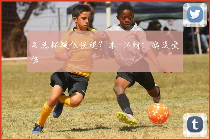 足总杯疑似伤退？本-怀特：我没受伤