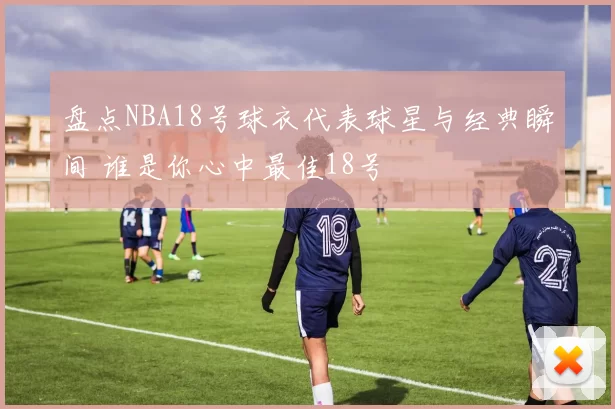 盘点NBA18号球衣代表球星与经典瞬间 谁是你心中最佳18号