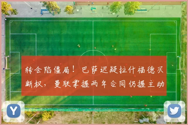 转会陷僵局！巴萨迟疑拉什福德买断权，曼联掌握两年合同仍握主动权_巴塞罗那_欧冠_欧联