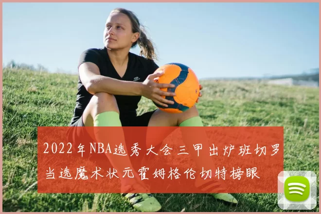2022年NBA选秀大会三甲出炉班切罗当选魔术状元霍姆格伦切特榜眼
