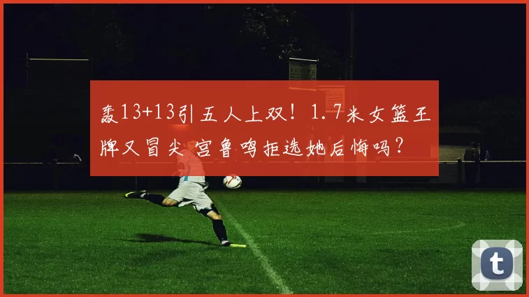轰13+13引五人上双！1.7米女篮王牌又冒尖 宫鲁鸣拒选她后悔吗？