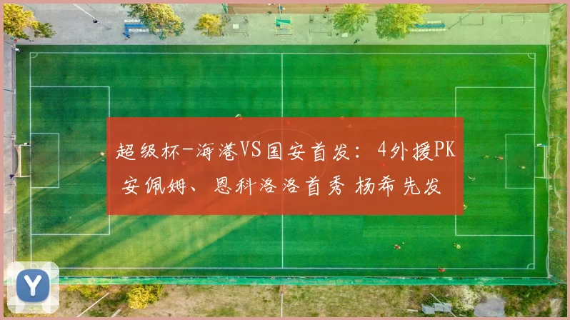超级杯-海港VS国安首发:4外援PK 安佩姆、恩科洛洛首秀 杨希先发
