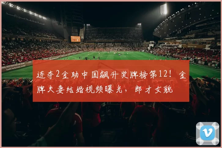 连夺2金助中国飙升奖牌榜第12！金牌夫妻结婚视频曝光，郎才女貌