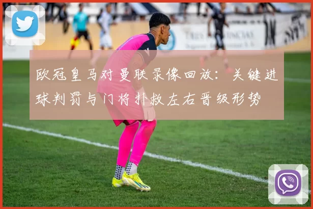 欧冠皇马对曼联录像回放：关键进球判罚与门将扑救左右晋级形势