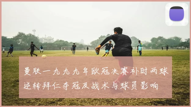 曼联一九九九年欧冠决赛补时两球逆转拜仁夺冠及战术与球员影响