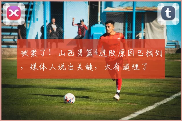 破案了！山西男篮4连败原因已找到，媒体人说出关键，太有道理了