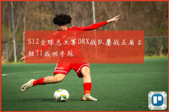 S12全球总决赛DRX战队鏖战五局击败T1成功夺冠