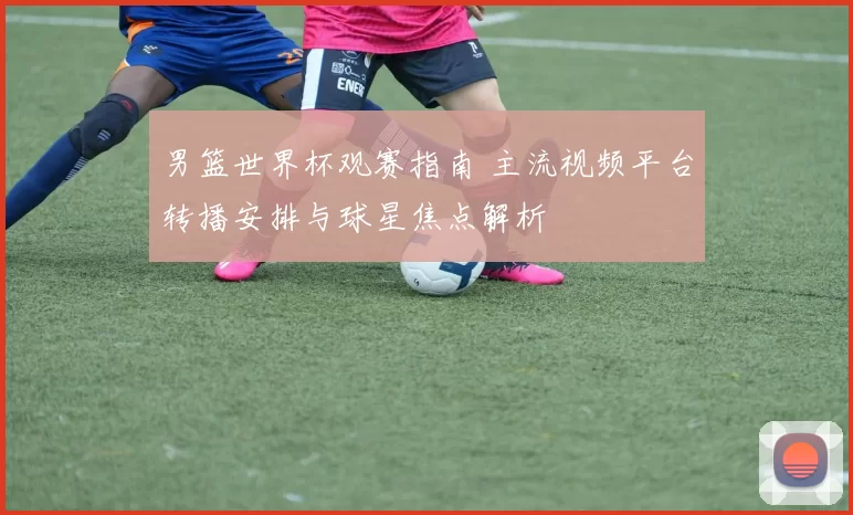 男篮世界杯观赛指南 主流视频平台转播安排与球星焦点解析