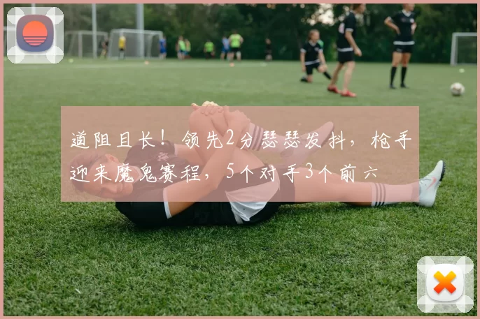 道阻且长!领先2分瑟瑟发抖,枪手迎来魔鬼赛程,5个对手3个前六