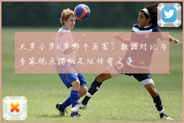 大罗小罗c罗哪个厉害？数据对比与专家观点揭秘足坛传奇之争