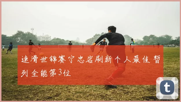 速滑世锦赛宁忠岩刷新个人最佳 暂列全能第3位