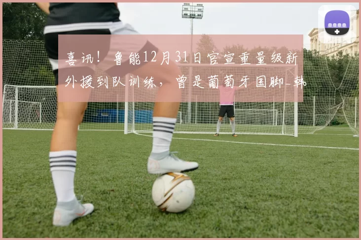 喜讯!鲁能12月31日官宣重量级新外援到队训练,曾是葡萄牙国脚_韩鹏_鲁能队_球迷