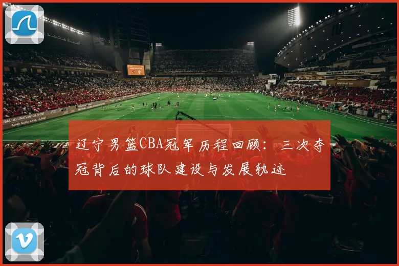 辽宁男篮CBA冠军历程回顾：三次夺冠背后的球队建设与发展轨迹