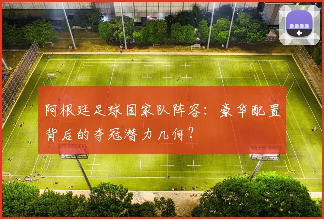 阿根廷足球国家队阵容：豪华配置背后的夺冠潜力几何？