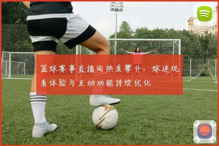 篮球赛事直播间热度攀升，球迷观看体验与互动功能持续优化