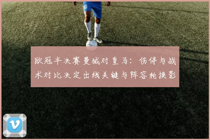 欧冠半决赛曼城对皇马：伤停与战术对比决定出线关键与阵容轮换影响