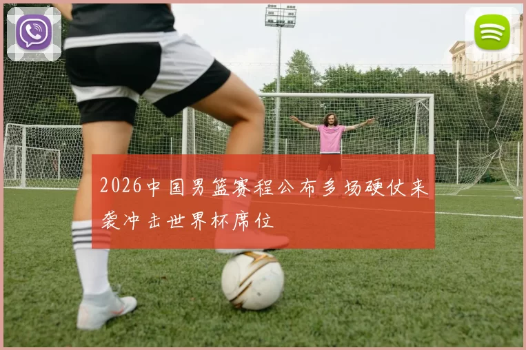 2026中国男篮赛程公布多场硬仗来袭冲击世界杯席位