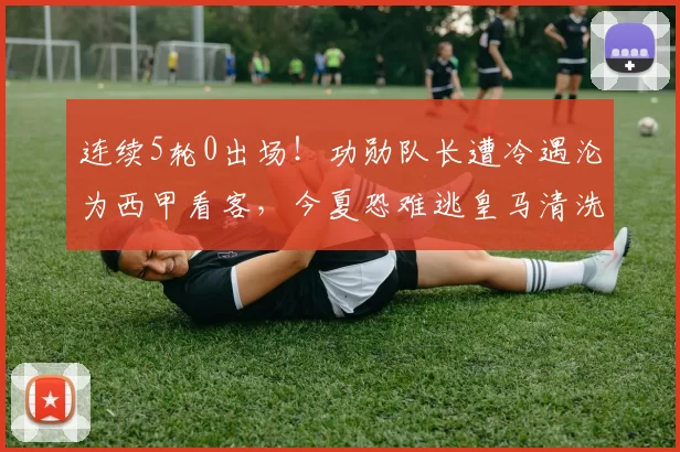 连续5轮0出场！功勋队长遭冷遇沦为西甲看客，今夏恐难逃皇马清洗_卡瓦哈尔_压力_老将