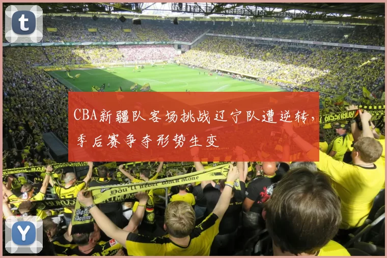 CBA新疆队客场挑战辽宁队遭逆转，季后赛争夺形势生变