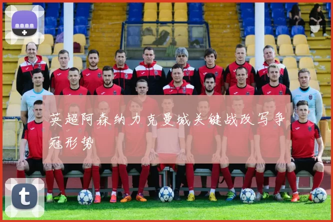 英超阿森纳力克曼城关键战改写争冠形势