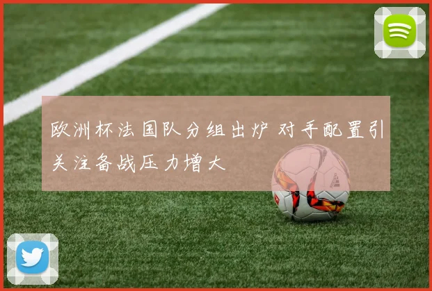 欧洲杯法国队分组出炉 对手配置引关注备战压力增大