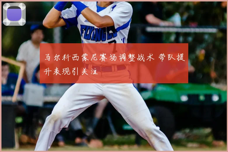 马尔科西蒙尼赛场调整战术 带队提升表现引关注