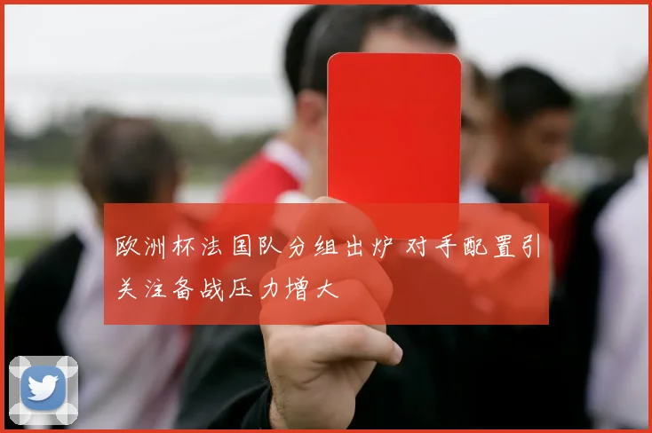 欧洲杯法国队分组出炉 对手配置引关注备战压力增大