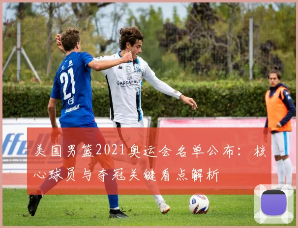 美国男篮2021奥运会名单公布：核心球员与夺冠关键看点解析